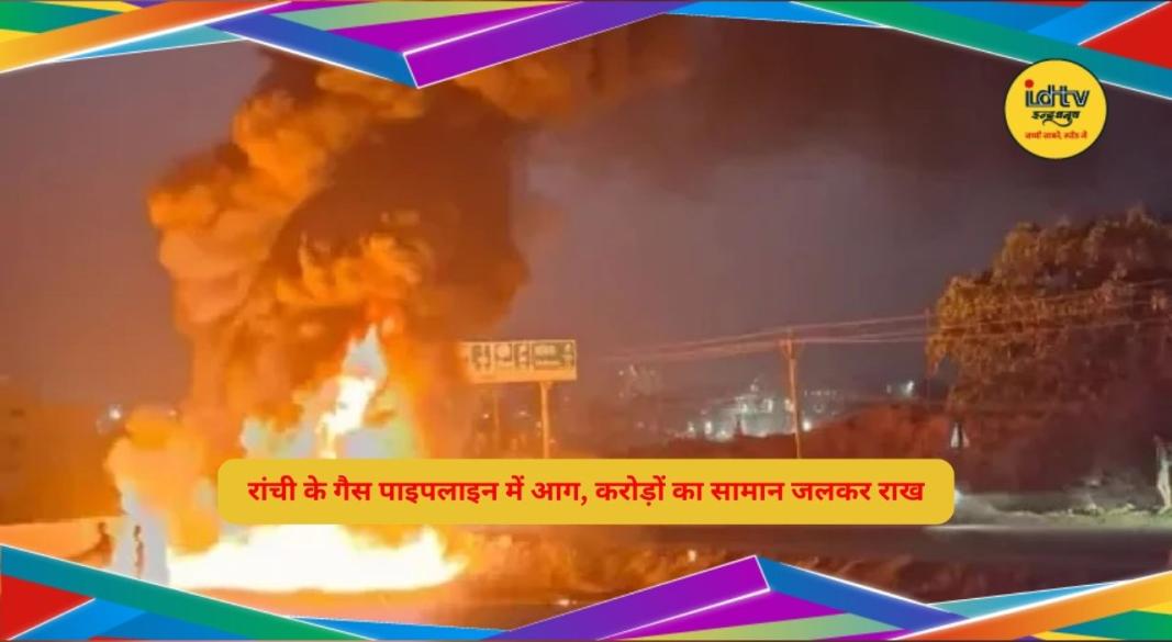 रांची में गैस पाइपलाइन में लगी भीषण आग, करोड़ों का सामान जलकर राख